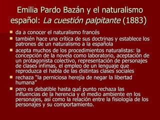 Emilia Pardo Bazán y el naturalismo español:  La cuestión palpitante  (1883 )  da a conocer el naturalismo francés también hace una crítica de sus doctrinas y establece los patrones de un naturalismo a la española   acepta muchos de los procedimientos naturalistas: la concepción de la novela como laboratorio, aceptación de un protagonista colectivo, representación de personajes de clases ínfimas, el empleo de un lenguaje que reproduzca el habla de las distintas clases sociales  rechaza “la perniciosa herejía de negar la libertad humana” pero  es debatible hasta qué punto rechaza las influencias de la herencia y el medio ambiente en los personajes, así como la relación entre la fisiología de los personajes y su comportamiento. 