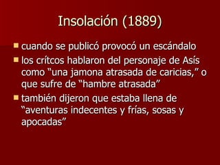 Insolación (1889) cuando se publicó provocó un escándalo los crítcos hablaron del personaje de Asís como “una jamona atrasada de caricias,” o que sufre de “hambre atrasada” también dijeron que estaba llena de “aventuras indecentes y frías, sosas y apocadas” 