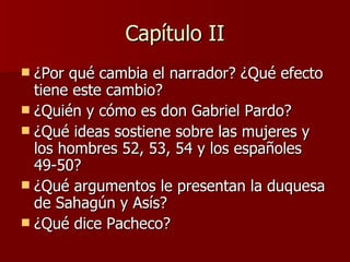 Capítulo II ¿Por qué cambia el narrador? ¿Qué efecto tiene este cambio? ¿Quién y cómo es don Gabriel Pardo? ¿Qué ideas sostiene sobre las mujeres y los hombres 52, 53, 54 y los españoles 49-50? ¿Qué argumentos le presentan la duquesa de Sahagún y Asís? ¿Qué dice Pacheco? 