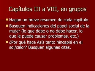 Capítulos III a VIII, en grupos Hagan un breve resumen de cada capítulo Busquen indicaciones del papel social de la mujer (lo que debe o no debe hacer, lo que le puede causar problemas, etc.) ¿Por qué hace Asís tanto hincapié en el sol/calor? Busquen algunas citas. 