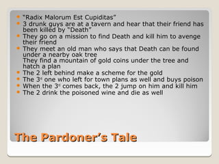  “Radix Malorum Est Cupiditas”
 3 drunk guys are at a tavern and hear that their friend has
  been killed by “Death”
 They go on a mission to find Death and kill him to avenge
  their friend
 They meet an old man who says that Death can be found
  under a nearby oak tree
  They find a mountain of gold coins under the tree and
  hatch a plan
 The 2 left behind make a scheme for the gold
 The 3rd one who left for town plans as well and buys poison
 When the 3rd comes back, the 2 jump on him and kill him
 The 2 drink the poisoned wine and die as well




The Pardoner’s Tale
 