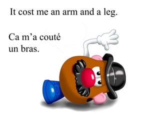 It cost me an arm and a leg.
Ca m’a couté
un bras.
 