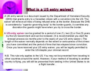 What is a US entry waiver?What is a US entry waiver?
A US entry waiver is a document issued by the Department of Homeland Security
(DHS) that grants entry to a Canadian citizen with a conviction into the US. The
waiver will remove all risks of being refused entry at the border. Because the DHS
is considered a “superior governing body” to the border guards, it overrides any
discretion the guards might have when you try to cross the border.
A US entry waiver can be granted for a period of one (1), two (2) or five (5) years
by the US Government and can be renewed. (It is recommended you start the
renewal process six months prior to the expiry of your US entry waiver.) The
length of the waiver normally depends on the extent or seriousness of the crimes
you have committed and the period of time that has elapsed since conviction.
Once you have received your US entry waiver, you will be legally permitted to
enter the US despite your criminal record.
N.B. This rule only applies to the US. You may not be prevented from traveling to
other countries around the world. However, if your method of traveling to another
country is flying, you will still be prevented from landing in the United States to do
a flight transfer.
 