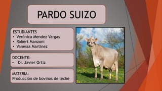 MATERIA:
Producción de bovinos de leche
DOCENTE:
• Dr. Javier Ortiz
PARDO SUIZO
ESTUDIANTES
• Verónica Mendez Vargas
• Robert Manzoni
• Vanessa Martinez
 
