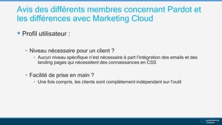 Avis des différents membres concernant Pardot et
les différences avec Marketing Cloud
 Profil utilisateur :
• Niveau nécessaire pour un client ?
• Aucun niveau spécifique n’est nécessaire à part l’intégration des emails et des
landing pages qui nécessitent des connaissances en CSS
• Facilité de prise en main ?
• Une fois compris, les clients sont complètement indépendant sur l’outil
 