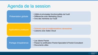 Agenda de la session
• Utilité et principales fonctionnalités de l'outil
• Différences avec Marketing Cloud
• Avis des membres sur l'outil
Présentation globale
• Scénario type et implémentations nécessaires
• Liaisons avec Sales Cloud
Applications pratiques
• Les clients Pardot
• Passer la certification Pardot Specialist & Pardot Consultant
• Documents utiles
Partage d’expérience
 
