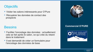 Objectifs
 Visiter les salons intéressants pour O’Pure
 Récupérer les données de contact des
prospects
Commercial O’PURE
Besoins
 Faciliter l’encodage des données : actuellement
cela se fait après le salon, ce qui crée du retard
dans le traitement
 Il est demandé de créer un formulaire pour
l’encodage des données de base
 