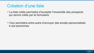 Création d’une liste
 La liste créée permettra d’accepter l’ensemble des prospects
qui seront créés par le formulaire
 Ceci permettra entre autre d’envoyer des emails personnalisés
à ces personnes
 