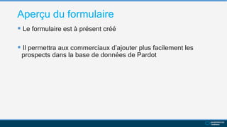 Aperçu du formulaire
 Le formulaire est à présent créé
 Il permettra aux commerciaux d’ajouter plus facilement les
prospects dans la base de données de Pardot
 