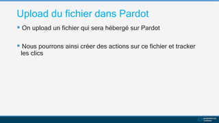 Upload du fichier dans Pardot
 On upload un fichier qui sera hébergé sur Pardot
 Nous pourrons ainsi créer des actions sur ce fichier et tracker
les clics
 