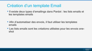 Création d’un template Email
 Il existe deux types d’emailings dans Pardot : les lists emails et
les templates emails
 Afin d’automatiser des envois, il faut utiliser les templates
emails
 Les lists emails sont les créations utilisées pour les envois one-
shot
 