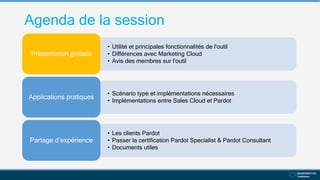 Agenda de la session
• Utilité et principales fonctionnalités de l'outil
• Différences avec Marketing Cloud
• Avis des membres sur l'outil
Présentation globale
• Scénario type et implémentations nécessaires
• Implémentations entre Sales Cloud et Pardot
Applications pratiques
• Les clients Pardot
• Passer la certification Pardot Specialist & Pardot Consultant
• Documents utiles
Partage d’expérience
 