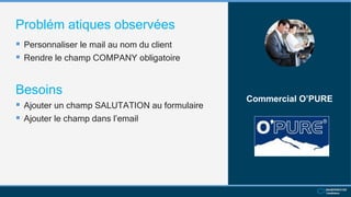 Problém atiques observées
 Personnaliser le mail au nom du client
 Rendre le champ COMPANY obligatoire
Commercial O’PURE
Besoins
 Ajouter un champ SALUTATION au formulaire
 Ajouter le champ dans l’email
 