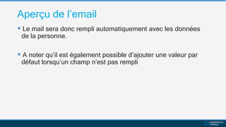 Aperçu de l’email
 Le mail sera donc rempli automatiquement avec les données
de la personne.
 A noter qu’il est également possible d’ajouter une valeur par
défaut lorsqu’un champ n’est pas rempli
 
