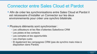Connector entre Sales Cloud et Pardot
 Afin de créer les synchronisations entre Sales Cloud et Pardot il
est nécessaire d’installer un Connector sur les deux
environnements pour créer une synchro bilatérale.
 Plusieurs éléments sont synchroniser :
• Les utilisateurs et les files d’attentes Salesforce CRM
• Les pistes et les contacts
• Les comptes et les opportunités
• Les champs custo
• Et également les campagnes CRM (pas de synchro mais mise à
disposition dans Pardot)
 