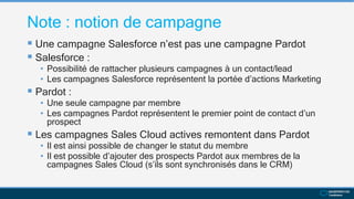 Note : notion de campagne
 Une campagne Salesforce n’est pas une campagne Pardot
 Salesforce :
• Possibilité de rattacher plusieurs campagnes à un contact/lead
• Les campagnes Salesforce représentent la portée d’actions Marketing
 Pardot :
• Une seule campagne par membre
• Les campagnes Pardot représentent le premier point de contact d’un
prospect
 Les campagnes Sales Cloud actives remontent dans Pardot
• Il est ainsi possible de changer le statut du membre
• Il est possible d’ajouter des prospects Pardot aux membres de la
campagnes Sales Cloud (s’ils sont synchronisés dans le CRM)
 