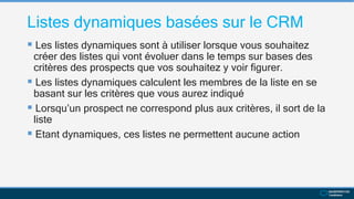 Listes dynamiques basées sur le CRM
 Les listes dynamiques sont à utiliser lorsque vous souhaitez
créer des listes qui vont évoluer dans le temps sur bases des
critères des prospects que vos souhaitez y voir figurer.
 Les listes dynamiques calculent les membres de la liste en se
basant sur les critères que vous aurez indiqué
 Lorsqu’un prospect ne correspond plus aux critères, il sort de la
liste
 Etant dynamiques, ces listes ne permettent aucune action
 