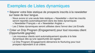 Exemples de Listes dynamiques
 Séparer votre liste statique de prospects inscrits à la newsletter
sur base de leur langue.
• Nous avons ici une seule liste statique « Newsletter » dont les inscrits
seront reportés automatiquement dans les listes dynamiques
« Newsletter Français » et « Newsletter Anglais »
• Les 2 listes dynamiques seront utilisées dans l’envoi des List Emails
 Créer un Drip Program (Engagement) pour tout nouveau client
(Opportunité gagnée)
• Les nouveaux clients sont automatiquement ajoutés à la liste
dynamique dès qu’une opportunité est signée
• Le Drip Program (Engagement) démarrera le Nurturing pour tout
prospect répondant à ce critère.
 