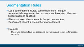 Segmentation Rules
 Les Segmentations Rules, comme leur nom l’indique,
permettent de segmenter les prospects sur base de critères ou
de leurs actions passées.
 Elles sont exécutées une seule fois (et peuvent être
réexécutée) et sont à enclencher manuellement
 Exemple :
• Créer une liste de tous les prospects n’ayant jamais rempli le formulaire
de devis
 