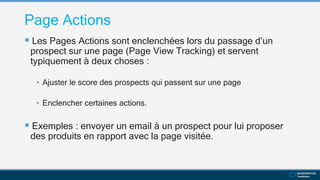 Page Actions
 Les Pages Actions sont enclenchées lors du passage d’un
prospect sur une page (Page View Tracking) et servent
typiquement à deux choses :
• Ajuster le score des prospects qui passent sur une page
• Enclencher certaines actions.
 Exemples : envoyer un email à un prospect pour lui proposer
des produits en rapport avec la page visitée.
 