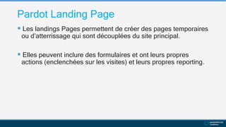 Pardot Landing Page
 Les landings Pages permettent de créer des pages temporaires
ou d’atterrissage qui sont découplées du site principal.
 Elles peuvent inclure des formulaires et ont leurs propres
actions (enclenchées sur les visites) et leurs propres reporting.
 
