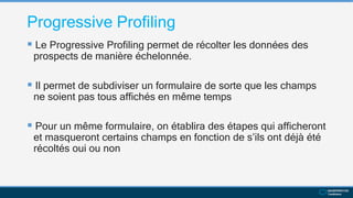 Progressive Profiling
 Le Progressive Profiling permet de récolter les données des
prospects de manière échelonnée.
 Il permet de subdiviser un formulaire de sorte que les champs
ne soient pas tous affichés en même temps
 Pour un même formulaire, on établira des étapes qui afficheront
et masqueront certains champs en fonction de s’ils ont déjà été
récoltés oui ou non
 