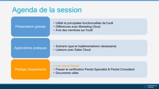 Agenda de la session
• Utilité et principales fonctionnalités de l'outil
• Différences avec Marketing Cloud
• Avis des membres sur l'outil
Présentation globale
• Scénario type et implémentations nécessaires
• Liaisons avec Sales Cloud
Applications pratiques
• Les clients Pardot
• Passer la certification Pardot Specialist & Pardot Consultant
• Documents utiles
Partage d’expérience
 