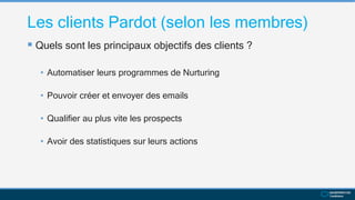 Les clients Pardot (selon les membres)
 Quels sont les principaux objectifs des clients ?
• Automatiser leurs programmes de Nurturing
• Pouvoir créer et envoyer des emails
• Qualifier au plus vite les prospects
• Avoir des statistiques sur leurs actions
 