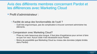 Avis des différents membres concernant Pardot et
les différences avec Marketing Cloud
 Profil d’administrateur :
• Facilité de setup des fonctionnalités de l’outil ?
• Outil très ergonomique, pas de complication à trouver comment administrer les
éléments.
• Comparaison avec Marketing Cloud?
• Prise en main beaucoup plus longue. Il faut plus d’expérience pour arriver à faire
ce que l’on veut. Aucun code n’est nécessaire sous Pardot.
• Moins de possibilité que Marketing Cloud au niveau des données (objets limités
dans Pardot)
 