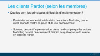 Les clients Pardot (selon les membres)
 Quelles sont les principales difficultés d’implémentation?
• Pardot demande une vision très claire des actions Marketing que le
client souhaite mettre en place et de leur enchainement
• Souvent, pendant l’implémentation, on se rend compte que les actions
Marketing ne sont pas clairement définies ce qui bloque toute la mise
en place de Pardot
 