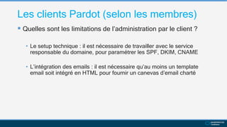 Les clients Pardot (selon les membres)
 Quelles sont les limitations de l’administration par le client ?
• Le setup technique : il est nécessaire de travailler avec le service
responsable du domaine, pour paramétrer les SPF, DKIM, CNAME
• L’intégration des emails : il est nécessaire qu’au moins un template
email soit intégré en HTML pour fournir un canevas d’email charté
 