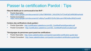 Passer la certification Pardot : Tips
Résumé établis par la communauté et les MVP :
 Pardot Specialist :
https://docs.google.com/document/d/1LX6xiT9BWS6H_24Xr2OtfJ7sTCAxlCqlCd4f9G80ha4/edit
 Pardot Consultant :
https://docs.google.com/document/d/1uIlbIoyTyac8E01ZnRz1jt6cczenVNEAoBxc06AjCio/edit
Contenu des certifications (study guides) :
 Pardot Specialist : http://certification.salesforce.com/SG_CertifiedPardotSpecialist.pdf
 Pardot Consultant : http://certification.salesforce.com/SG_CertifiedPardotConsultant.pdf
Témoignages de personnes ayant passé les certifications :
 Pardot Specialist : http://www.salesforceben.com/pardot-specialist-certification-guide-tips/
 Pardot Consultant : http://www.salesforceben.com/pardot-consultant-certification-guide-tips/
 