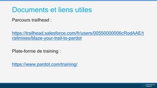 Documents et liens utiles
Parcours trailhead :
https://trailhead.salesforce.com/fr/users/00550000006cRodAAE/t
railmixes/blaze-your-trail-to-pardot
Plate-forme de training :
https://www.pardot.com/training/
 