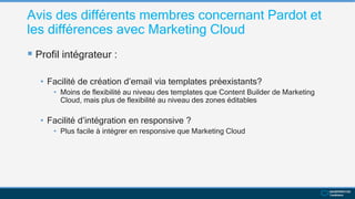 Avis des différents membres concernant Pardot et
les différences avec Marketing Cloud
 Profil intégrateur :
• Facilité de création d’email via templates préexistants?
• Moins de flexibilité au niveau des templates que Content Builder de Marketing
Cloud, mais plus de flexibilité au niveau des zones éditables
• Facilité d’intégration en responsive ?
• Plus facile à intégrer en responsive que Marketing Cloud
 