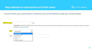 Map Salesforce Usernames to Pardot Users
13
To access Pardot, users must be linked to a Salesforce user and have Salesforce single sign-on (SSO) enabled.
 