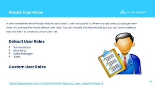 Pardot User Roles
14
A user role defines which Pardot features and data a user has access to. When you add users, you assign them
roles. You can use the Pardot default user roles. You can’t modify the default roles, but you can clone a default
role and edit it to create a custom user role.
Default User Roles
• Administrator
• Marketing
• Sales Manager
• Sales
Custom User Roles
https://help.salesforce.com/s/articleView?id=sf.pardot_user_roles.htm&type=5
 