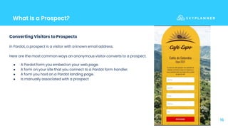 What Is a Prospect?
16
Converting Visitors to Prospects
In Pardot, a prospect is a visitor with a known email address.
Here are the most common ways an anonymous visitor converts to a prospect.
● A Pardot form you embed on your web page.
● A form on your site that you connect to a Pardot form handler.
● A form you host on a Pardot landing page.
● Is manually associated with a prospect
 