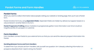 Pardot Forms and Form Handles
17
Pardot Forms
When you want to collect information about people visiting your website or landing page, then you’ll use a Pardot
form.
Pardot shortens forms by using dependent fields. Dependent fields are hidden by default, but appear based on a
value entered in another field on the form.
Pardot Progressive Profiling allows marketers to progressively gather more information over time to build an
insightful profile of a prospect or customer.
Form Handlers
Form handlers connect Pardot to your external forms so that you can send the relevant prospect information into
Pardot.
Deciding Between Forms and Form Handlers
To determine if you should use form handlers, ask yourself one question: Am I already collecting information on
prospects elsewhere that I need to bring into Pardot?
 