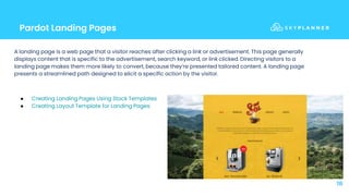 Pardot Landing Pages
18
A landing page is a web page that a visitor reaches after clicking a link or advertisement. This page generally
displays content that is specific to the advertisement, search keyword, or link clicked. Directing visitors to a
landing page makes them more likely to convert, because they’re presented tailored content. A landing page
presents a streamlined path designed to elicit a specific action by the visitor.
● Creating Landing Pages Using Stock Templates
● Creating Layout Template for Landing Pages
 