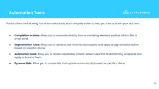 Automation Tools
19
Pardot offers the following four automation tools, each uniquely suited to help you take action in your account:
● Completion actions: Allow you to automate directly from a marketing element, such as a form, file, or
email send.
● Segmentation rules: Allow you to create a one-time list of prospects and apply a segmentation action
based on specific criteria.
● Automation rules: Allow you to create repeatable, criteria-based rules that find matching prospects and
apply actions to them.
● Dynamic lists: Allow you to create lists that update automatically based on specific criteria.
 