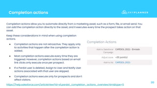 Completion actions
20
Keep these considerations in mind when using completion
actions.
● Completion actions are not retroactive. They apply only
to activities that happen after the completion action is
added.
● Most completion actions execute every time they are
triggered. However, completion actions based on email
link clicks only execute once per prospect.
● If a Pardot user is deleted, Assign to User and Notify User
actions associated with that user are skipped.
● Completion actions execute only for prospects and don’t
affect visitors.
Completion actions allow you to automate directly from a marketing asset, such as a form, file, or email send. You
can add the completion action directly to the asset, and it executes every time the prospect takes action on that
asset.
https://help.salesforce.com/articleView?id=sf.pardot_completion_actions_overview.htm&type=5
 