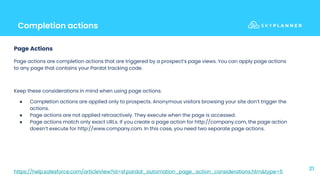 Completion actions
21
Page Actions
Page actions are completion actions that are triggered by a prospect’s page views. You can apply page actions
to any page that contains your Pardot tracking code.
Keep these considerations in mind when using page actions.
● Completion actions are applied only to prospects. Anonymous visitors browsing your site don’t trigger the
actions.
● Page actions are not applied retroactively. They execute when the page is accessed.
● Page actions match only exact URLs. If you create a page action for http://company.com, the page action
doesn’t execute for http://www.company.com. In this case, you need two separate page actions.
https://help.salesforce.com/articleView?id=sf.pardot_automation_page_action_considerations.htm&type=5
 