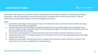 Automation Rules
22
Automation rules allow you to perform certain marketing and sales actions based on criteria that they specify.
Automation rules are repeatable and continuously look for prospects who match the rule criteria. They are
retroactive and will affect prospects who met the triggers in the past.
Notes:
● Automation rules begin in the “paused” status. This allows the user to preview matches before resuming
the rules for the actions to take place.
● An automation rule will only affect a matched prospect once if you leave repeat rule unchecked. If you
want to change a rule and have it affect the same prospects again, you would need to delete the first rule
and recreate it with the changes.
● Automation rules typically run every 10 minutes, wait a few minutes until the automation rule runs.
● Assigning actions will not reassign prospects who already have an owner but assigning actions will assign
“Reviewed” prospects.
● Deleting an automation rule will stop it from running, but the previous actions will not be undone. It will
resume if the rule is ever undeleted from the Recycle Bin.
https://www.pardot.com/blog/automation-rules/
 
