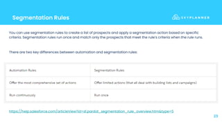 Segmentation Rules
23
You can use segmentation rules to create a list of prospects and apply a segmentation action based on specific
criteria. Segmentation rules run once and match only the prospects that meet the rule’s criteria when the rule runs.
There are two key differences between automation and segmentation rules:
https://help.salesforce.com/articleView?id=sf.pardot_segmentation_rule_overview.htm&type=5
 