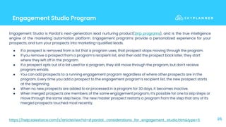 Engagement Studio Program
26
Engagement Studio is Pardot's next-generation lead nurturing product(Drip programs), and is the true intelligence
engine of the marketing automation platform. Engagement programs provide a personalized experience for your
prospects, and turn your prospects into marketing-qualified leads.
● If a prospect is removed from a list that a program uses, that prospect stops moving through the program.
● If you remove a prospect from a program’s recipient list, and then add the prospect back later, they start
where they left off in the program.
● If a prospect opts out of a list used for a program, they still move through the program, but don’t receive
program emails.
● You can add prospects to a running engagement program regardless of where other prospects are in the
program. Every time you add a prospect to the engagement program’s recipient list, the new prospect starts
at the beginning.
● When no new prospects are added to or processed in a program for 30 days, it becomes inactive.
● When merged prospects are members of the same engagement program, it’s possible for one to skip steps or
move through the same step twice. The new master prospect restarts a program from the step that any of its
merged prospects touched most recently.
https://help.salesforce.com/s/articleView?id=sf.pardot_considerations_for_engagement_studio.htm&type=5
 