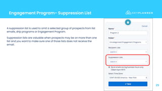 Engagement Program- Suppression List
29
A suppression list is used to omit a selected group of prospects from list
emails, drip programs or Engagement Program.
Suppression lists are valuable when prospects may be on more than one
list and you want to make sure one of those lists does not receive the
email.
 