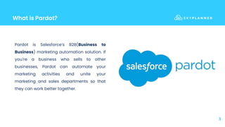 What is Pardot?
3
Pardot is Salesforce’s B2B(Business to
Business) marketing automation solution. If
you’re a business who sells to other
businesses, Pardot can automate your
marketing activities and unite your
marketing and sales departments so that
they can work better together.
 