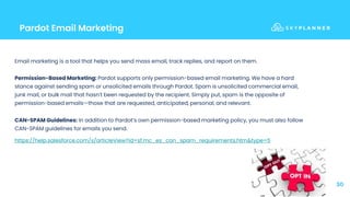 Pardot Email Marketing
30
Email marketing is a tool that helps you send mass email, track replies, and report on them.
Permission-Based Marketing: Pardot supports only permission-based email marketing. We have a hard
stance against sending spam or unsolicited emails through Pardot. Spam is unsolicited commercial email,
junk mail, or bulk mail that hasn’t been requested by the recipient. Simply put, spam is the opposite of
permission-based emails—those that are requested, anticipated, personal, and relevant.
CAN-SPAM Guidelines: In addition to Pardot’s own permission-based marketing policy, you must also follow
CAN-SPAM guidelines for emails you send.
https://help.salesforce.com/s/articleView?id=sf.mc_es_can_spam_requirements.htm&type=5
 