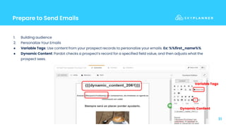 Prepare to Send Emails
31
1. Building audience
2. Personalize Your Emails
● Variable Tags: Use content from your prospect records to personalize your emails. Ex: %%first_name%%
● Dynamic Content: Pardot checks a prospect’s record for a specified field value, and then adjusts what the
prospect sees.
Dynamic Content
Variable Tags
 