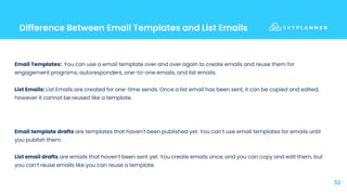 Difference Between Email Templates and List Emails
32
Email Templates: You can use a email template over and over again to create emails and reuse them for
engagement programs, autoresponders, one-to-one emails, and list emails.
List Emails: List Emails are created for one-time sends. Once a list email has been sent, it can be copied and edited,
however it cannot be reused like a template.
Email template drafts are templates that haven't been published yet. You can’t use email templates for emails until
you publish them.
List email drafts are emails that haven't been sent yet. You create emails once, and you can copy and edit them, but
you can’t reuse emails like you can reuse a template.
 